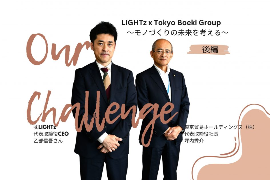 モノづくりの未来を考える</br>（株）LIGHTz　代表取締役CEO　乙部信吾さん×東京貿易ホールディングス（株）代表取締役社長　坪内秀介　対談（後編）