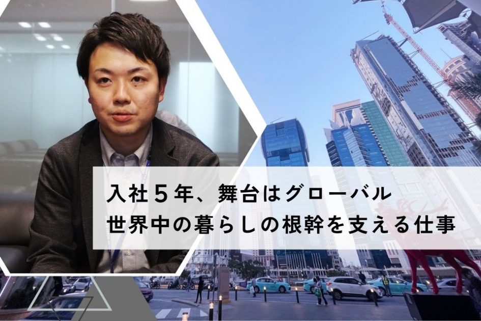 社員インタビュー：入社5年、舞台はグローバル</br>世界中の暮らしの根幹を支える仕事